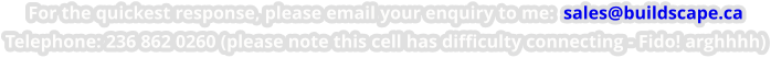 For the quickest response, please email your enquiry to me:  sales@buildscape.ca Telephone: 236 862 0260 (please note this cell has difficulty connecting - Fido! arghhhh)